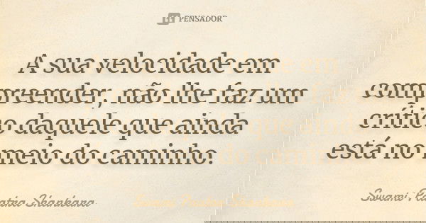 A sua velocidade em compreender, não lhe faz um crítico daquele que ainda está no meio do caminho.... Frase de Swami Paatra Shankara.