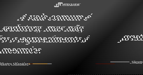 A vala comum é sedutora, mas não, prefiro o esquecimento à mesmice.... Frase de Swami Paatra Shankara.