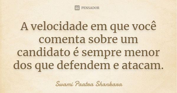 A velocidade em que você comenta sobre um candidato é sempre menor dos que defendem e atacam.... Frase de Swami Paatra Shankara.