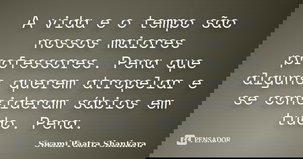 A vida e o tempo são nossos maiores professores. Pena que alguns querem atropelar e se consideram sábios em tudo. Pena.... Frase de Swami Paatra Shankara.