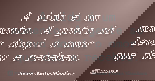 A vida é um momento. A gente só leva daqui o amor que deu e recebeu.... Frase de Swami Paatra Shankara.