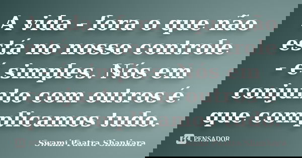 A vida - fora o que não está no nosso controle - é simples. Nós em conjunto com outros é que complicamos tudo.... Frase de Swami Paatra Shankara.