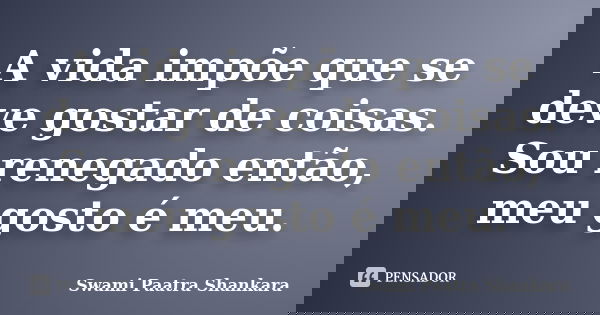 A vida impõe que se deve gostar de coisas. Sou renegado então, meu gosto é meu.... Frase de Swami Paatra Shankara.