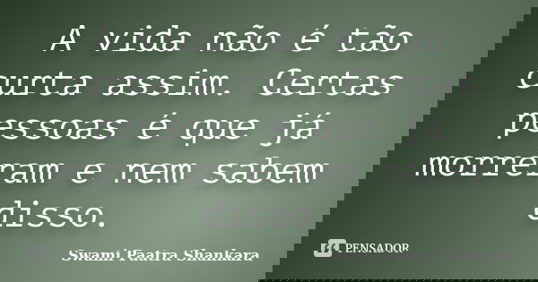 A vida não é tão curta assim. Certas pessoas é que já morreram e nem sabem disso.... Frase de Swami Paatra Shankara.