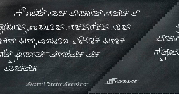 A vida nos ensina mais e alguns poucos mestres nos ensinam um pouco. Seria uma tragédia ignorar ambas as coisas.... Frase de Swami Paatra Shankara.