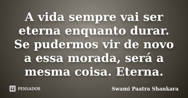 A vida sempre vai ser eterna enquanto durar. Se pudermos vir de novo a essa morada, será a mesma coisa. Eterna.... Frase de Swami Paatra Shankara.