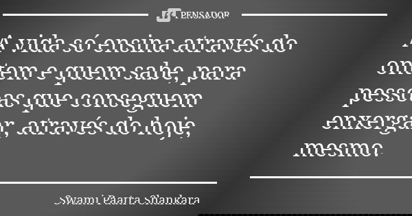 A vida só ensina através do ontem e quem sabe, para pessoas que conseguem enxergar, através do hoje, mesmo.... Frase de Swami Paatra Shankara.