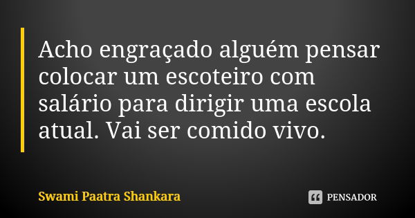 Acho engraçado alguém pensar colocar um escoteiro com salário para dirigir uma escola atual. Vai ser comido vivo.... Frase de Swami Paatra Shankara.