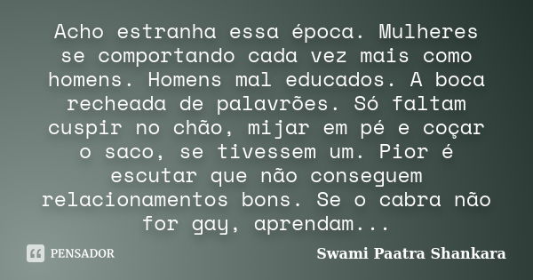 Acho estranha essa época. Mulheres se comportando cada vez mais como homens. Homens mal educados. A boca recheada de palavrões. Só faltam cuspir no chão, mijar ... Frase de Swami Paatra Shankara.