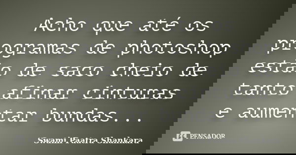 Acho que até os programas de photoshop estão de saco cheio de tanto afinar cinturas e aumentar bundas...... Frase de Swami Paatra Shankara.
