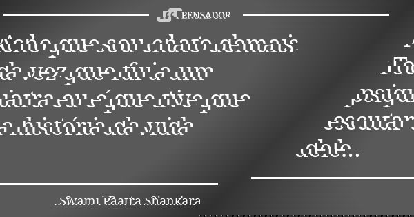 Acho que sou chato demais. Toda vez que fui a um psiquiatra eu é que tive que escutar a história da vida dele...... Frase de Swami Paatra Shankara.