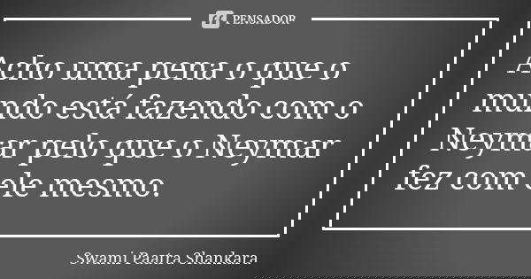 Acho uma pena o que o mundo está fazendo com o Neymar pelo que o Neymar fez com ele mesmo.... Frase de Swami Paatra Shankara.