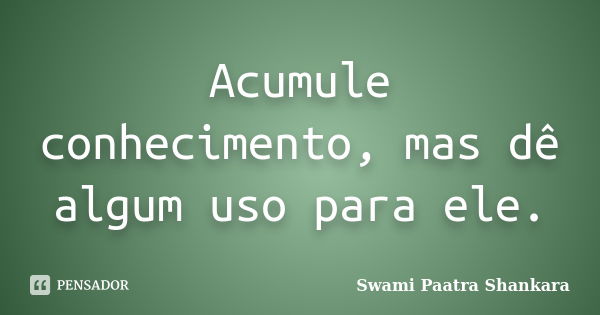 Acumule conhecimento, mas dê algum uso para ele.... Frase de Swami Paatra Shankara.