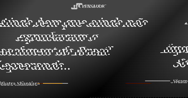 Ainda bem que ainda não expulsaram o impeachment do Brasil. Só esperando...... Frase de Swami Paatra Shankara.