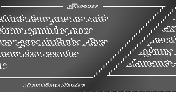 Ainda bem que na vida existem espinhos para perfurar egos inflados. Para alguns, nem isso resolve. Lamenta-se.... Frase de Swami Paatra Shankara.