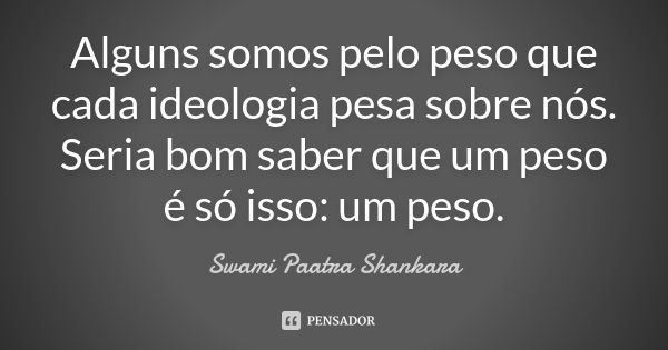 Alguns somos pelo peso que cada ideologia pesa sobre nós. Seria bom saber que um peso é só isso: um peso.... Frase de Swami Paatra Shankara.