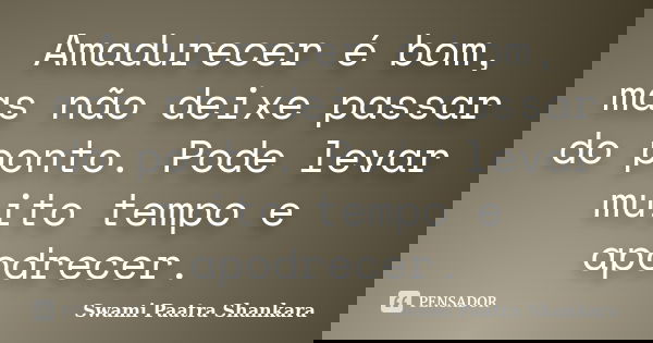 Amadurecer é bom, mas não deixe passar do ponto. Pode levar muito tempo e apodrecer.... Frase de Swami Paatra Shankara.
