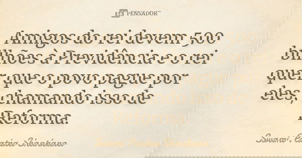 Amigos do rei devem 500 bilhões à Previdência e o rei quer que o povo pague por eles, chamando isso de Reforma.... Frase de Swami Paatra Shankara.