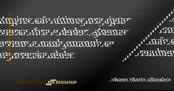 Amigos são ótimos pra jogar conversa fora e beber. Apenas não servem a nada quando se realmente precisa deles.... Frase de Swami Paatra Shankara.