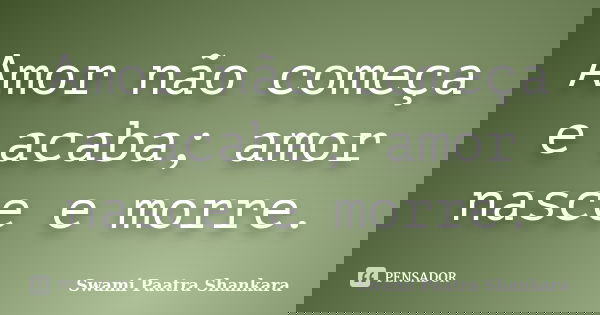 Amor não começa e acaba; amor nasce e morre.... Frase de Swami Paatra Shankara.