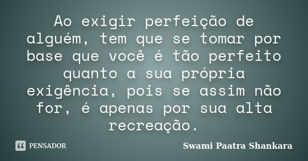 Ao exigir perfeição de alguém, tem que se tomar por base que você é tão perfeito quanto a sua própria exigência, pois se assim não for, é apenas por sua alta re... Frase de Swami Paatra Shankara.