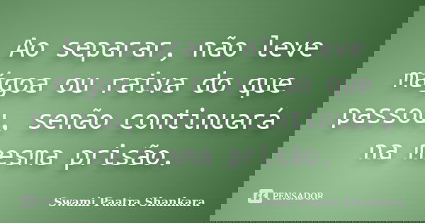 Ao separar, não leve mágoa ou raiva do que passou, senão continuará na mesma prisão.... Frase de Swami Paatra Shankara.