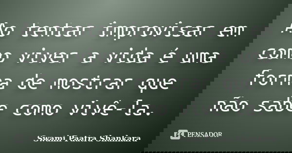 Ao tentar improvisar em como viver a vida é uma forma de mostrar que não sabe como vivê-la.... Frase de Swami Paatra Shankara.