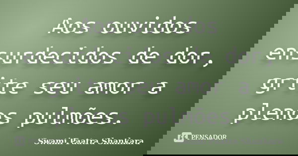 Aos ouvidos ensurdecidos de dor, grite seu amor a plenos pulmões.... Frase de Swami Paatra Shankara.