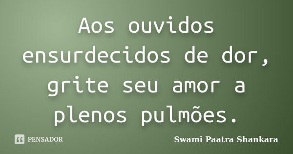 Aos ouvidos ensurdecidos de dor, grite seu amor a plenos pulmões.... Frase de Swami Paatra Shankara.