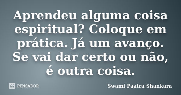 Aprendeu alguma coisa espiritual? Coloque em prática. Já um avanço. Se vai dar certo ou não, é outra coisa.... Frase de Swami Paatra Shankara.