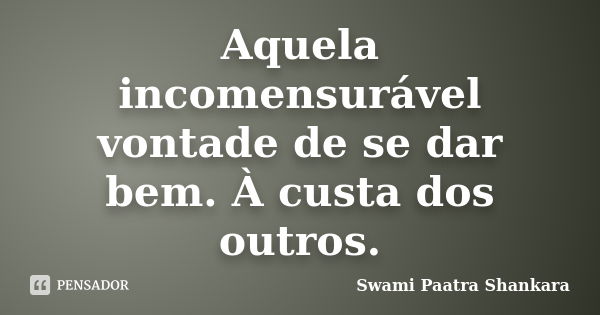 Aquela incomensurável vontade de se dar bem. À custa dos outros.... Frase de Swami Paatra Shankara.