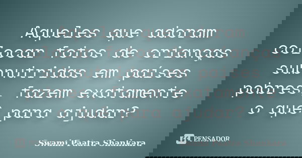Aqueles que adoram colocar fotos de crianças subnutridas em países pobres, fazem exatamente o quê para ajudar?... Frase de Swami Paatra Shankara.