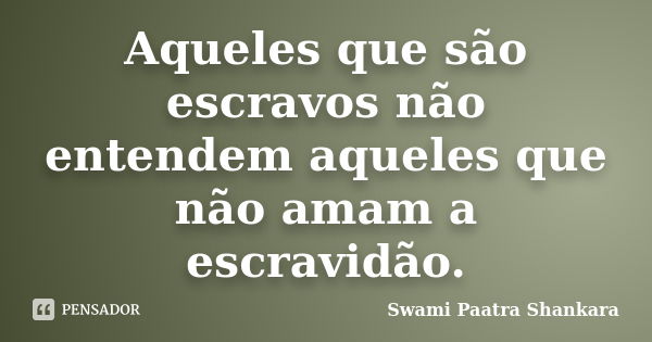 Aqueles que são escravos não entendem aqueles que não amam a escravidão.... Frase de Swami Paatra Shankara.