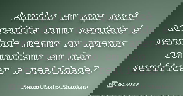 Aquilo em que você acredita como verdade é verdade mesmo ou apenas comodismo em não verificar a realidade?... Frase de Swami Paatra Shankara.