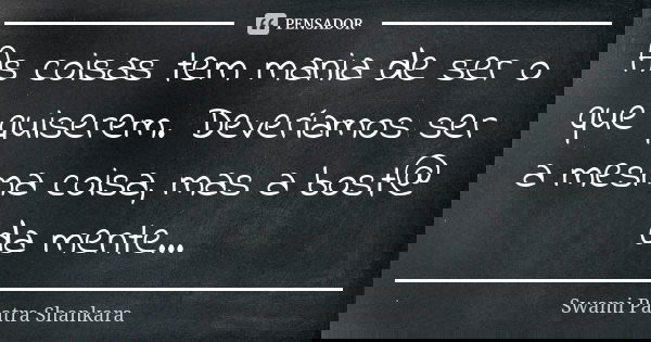 As coisas tem mania de ser o que quiserem. Deveríamos ser a mesma coisa, mas a bost@ da mente...... Frase de Swami Paatra Shankara.
