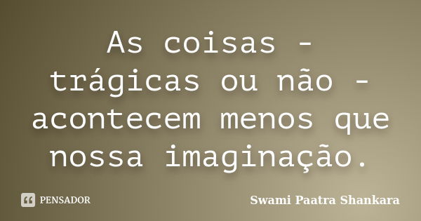 As coisas - trágicas ou não - acontecem menos que nossa imaginação.... Frase de Swami Paatra Shankara.