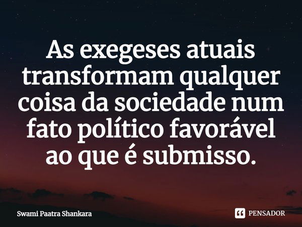 As exegeses atuais transformam qualquer coisa da sociedade num fato político favorável ao que é submisso.... Frase de Swami Paatra Shankara.