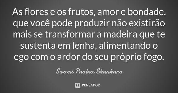 As flores e os frutos, amor e bondade, que você pode produzir não existirão mais se transformar a madeira que te sustenta em lenha, alimentando o ego com o ardo... Frase de Swami Paatra Shankara.