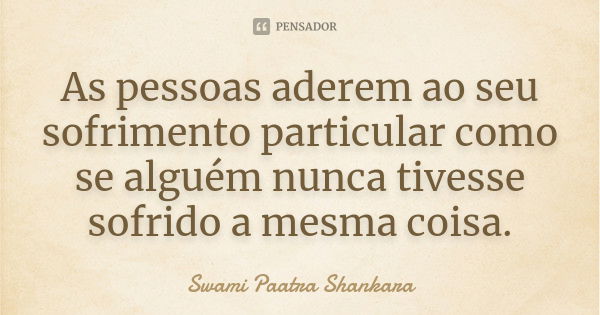 As pessoas aderem ao seu sofrimento particular como se alguém nunca tivesse sofrido a mesma coisa.... Frase de Swami Paatra Shankara.