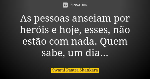 As pessoas anseiam por heróis e hoje, esses, não estão com nada. Quem sabe, um dia...... Frase de Swami Paatra Shankara.