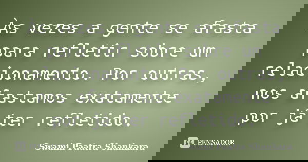 Às vezes a gente se afasta para refletir sobre um relacionamento. Por outras, nos afastamos exatamente por já ter refletido.... Frase de Swami Paatra Shankara.