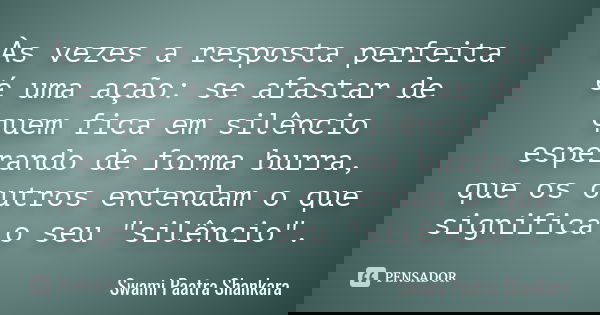 Às vezes a resposta perfeita é uma ação: se afastar de quem fica em silêncio esperando de forma burra, que os outros entendam o que significa o seu "silênc... Frase de Swami Paatra Shankara.