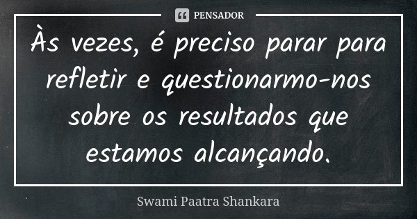 Às vezes, é preciso parar para refletir e questionarmo-nos sobre os resultados que estamos alcançando.... Frase de Swami Paatra Shankara.