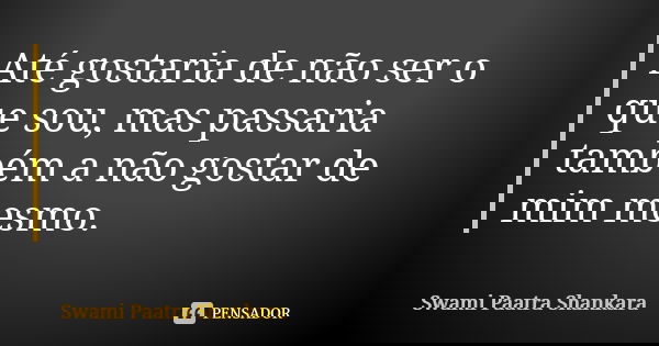 Até gostaria de não ser o que sou, mas passaria também a não gostar de mim mesmo.... Frase de Swami Paatra Shankara.