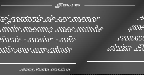 Até gostaria de ser menor que mim mesmo, mas minha consciência - maior - não deixa. Então sou um chato.... Frase de Swami Paatra Shankara.