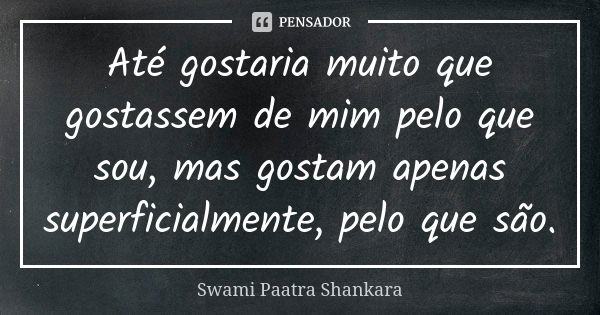 Até gostaria muito que gostassem de mim pelo que sou, mas gostam apenas superficialmente, pelo que são.... Frase de Swami Paatra Shankara.