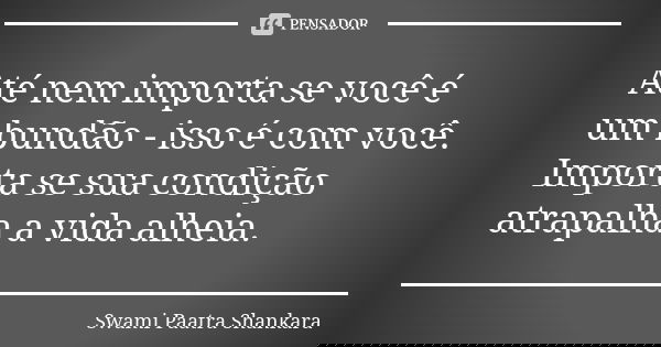 Até nem importa se você é um bundão - isso é com você. Importa se sua condição atrapalha a vida alheia.... Frase de Swami Paatra Shankara.