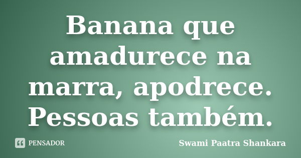 Banana que amadurece na marra, apodrece. Pessoas também.... Frase de Swami Paatra Shankara.