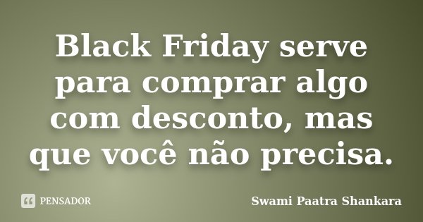 Black Friday serve para comprar algo com desconto, mas que você não precisa.... Frase de Swami Paatra Shankara.