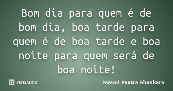 Bom dia para quem é de bom dia, boa tarde para quem é de boa tarde e boa noite para quem será de boa noite!... Frase de Swami Paatra Shankara.